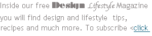 Inside our free Design Lifestyle Magazine you will find design and lifestyle tips, recipes and much more. To subscribe <click here>
